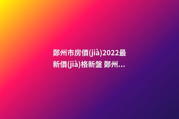 鄭州市房價(jià)2022最新價(jià)格新盤 鄭州房價(jià)2021最新房價(jià)走勢二手房